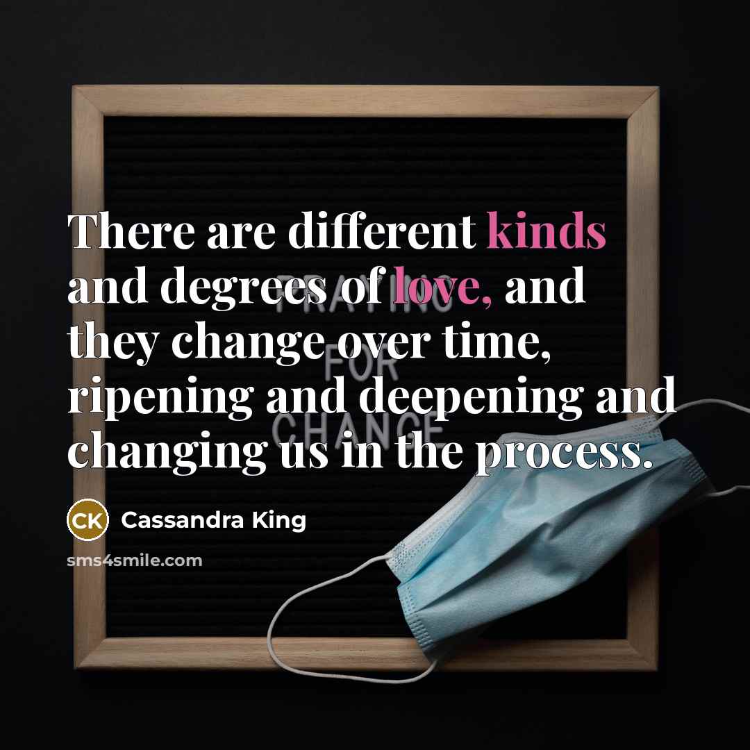“There are different kinds and degrees of love, and they change over time, ripening and deepening and changing us in the process.” quote by Cassandra King