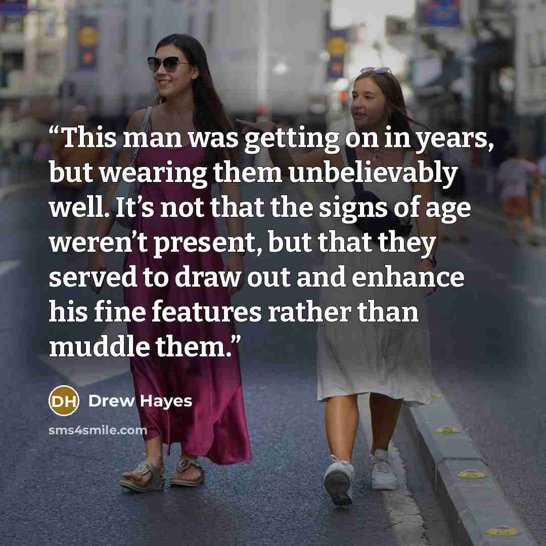 “This man was getting on in years, but wearing them unbelievably well. It’s not that the signs of age weren’t present, but that they served to draw out and enhance his fine features rather than muddle them.” quote by Drew Hayes