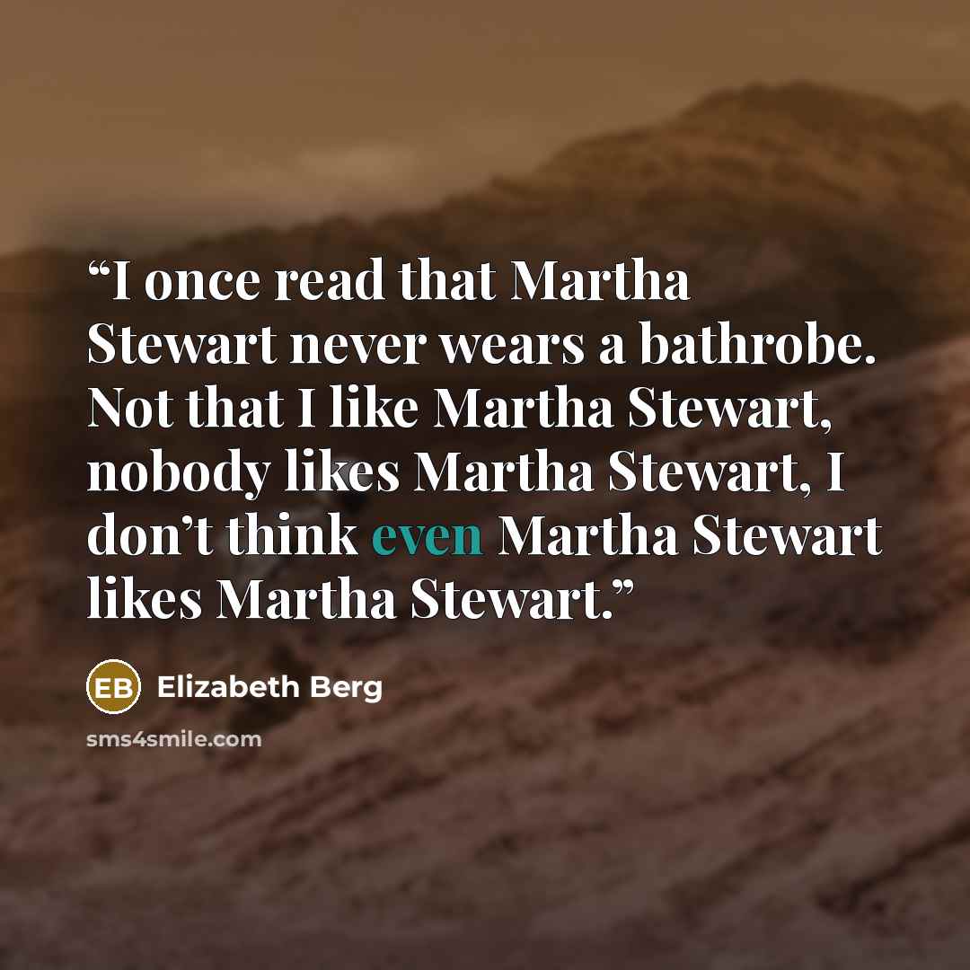 “I once read that Martha Stewart never wears a bathrobe. Not that I like Martha Stewart, nobody likes Martha Stewart, I don’t think even Martha Stewart likes Martha Stewart.” quote by Elizabeth Berg
