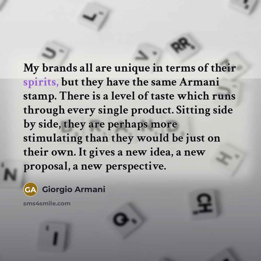 “My brands all are unique in terms of their spirits, but they have the same Armani stamp. There is a level of taste which runs through every single product. Sitting side by side, they are perhaps more stimulating than they would be just on their own. It gives a new idea, a new proposal, a new…” quote by Giorgio Armani