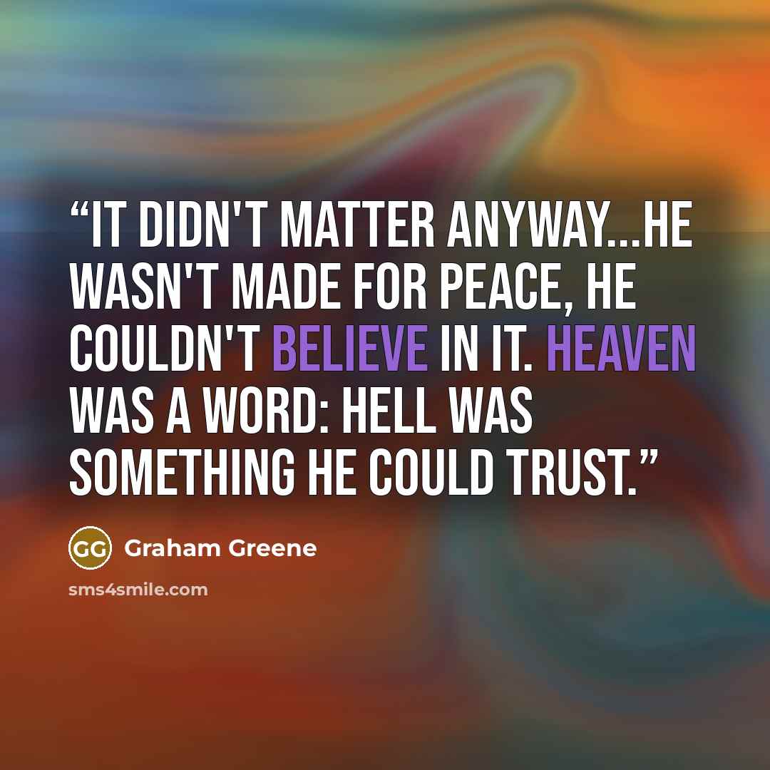 “It didn't matter anyway...he wasn't made for peace, he couldn't believe in it. Heaven was a word: hell was something he could trust.” quote by Graham Greene