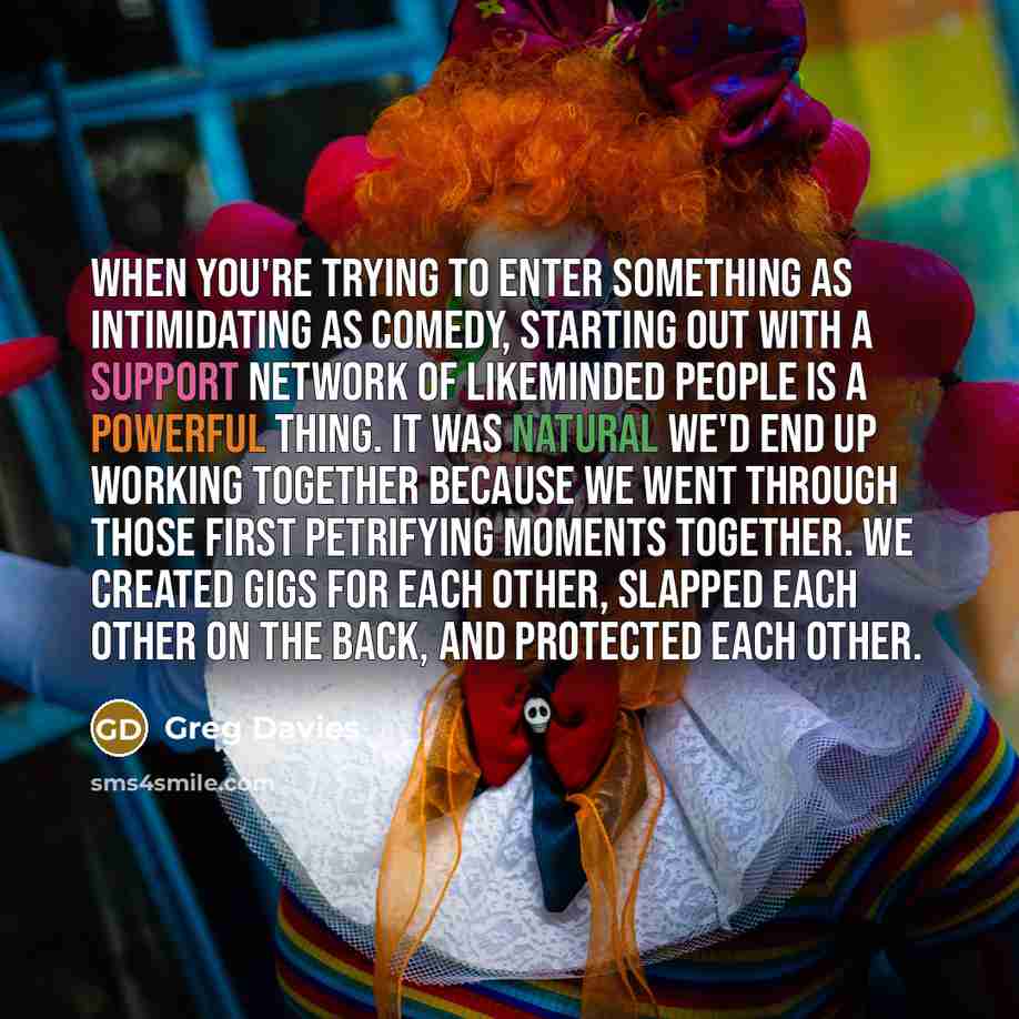 “When you're trying to enter something as intimidating as comedy, starting out with a support network of likeminded people is a powerful thing. It was natural we'd end up working together because we went through those first petrifying moments together. We created gigs for each other, slapped each…” quote by Greg Davies