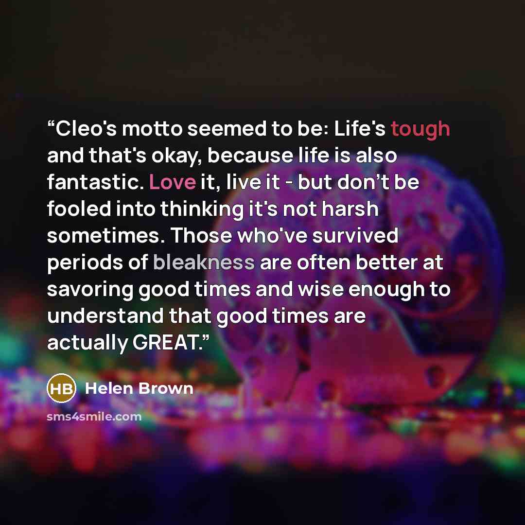 “Cleo's motto seemed to be: Life's tough and that's okay, because life is also fantastic. Love it, live it - but don't be fooled into thinking it's not harsh sometimes. Those who've survived periods of bleakness are often better at savoring good times and wise enough to understand that good times…” quote by Helen Brown