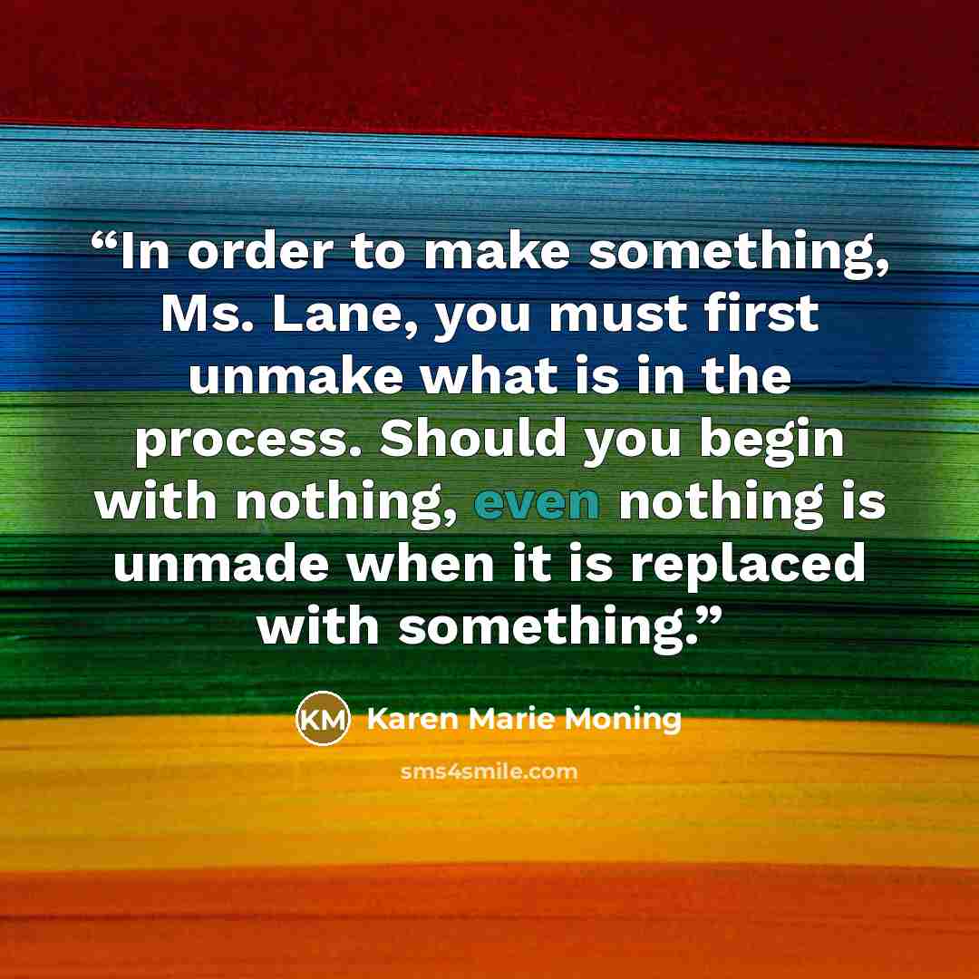 “In order to make something, Ms. Lane, you must first unmake what is in the process. Should you begin with nothing, even nothing is unmade when it is replaced with something.” quote by Karen Marie Moning