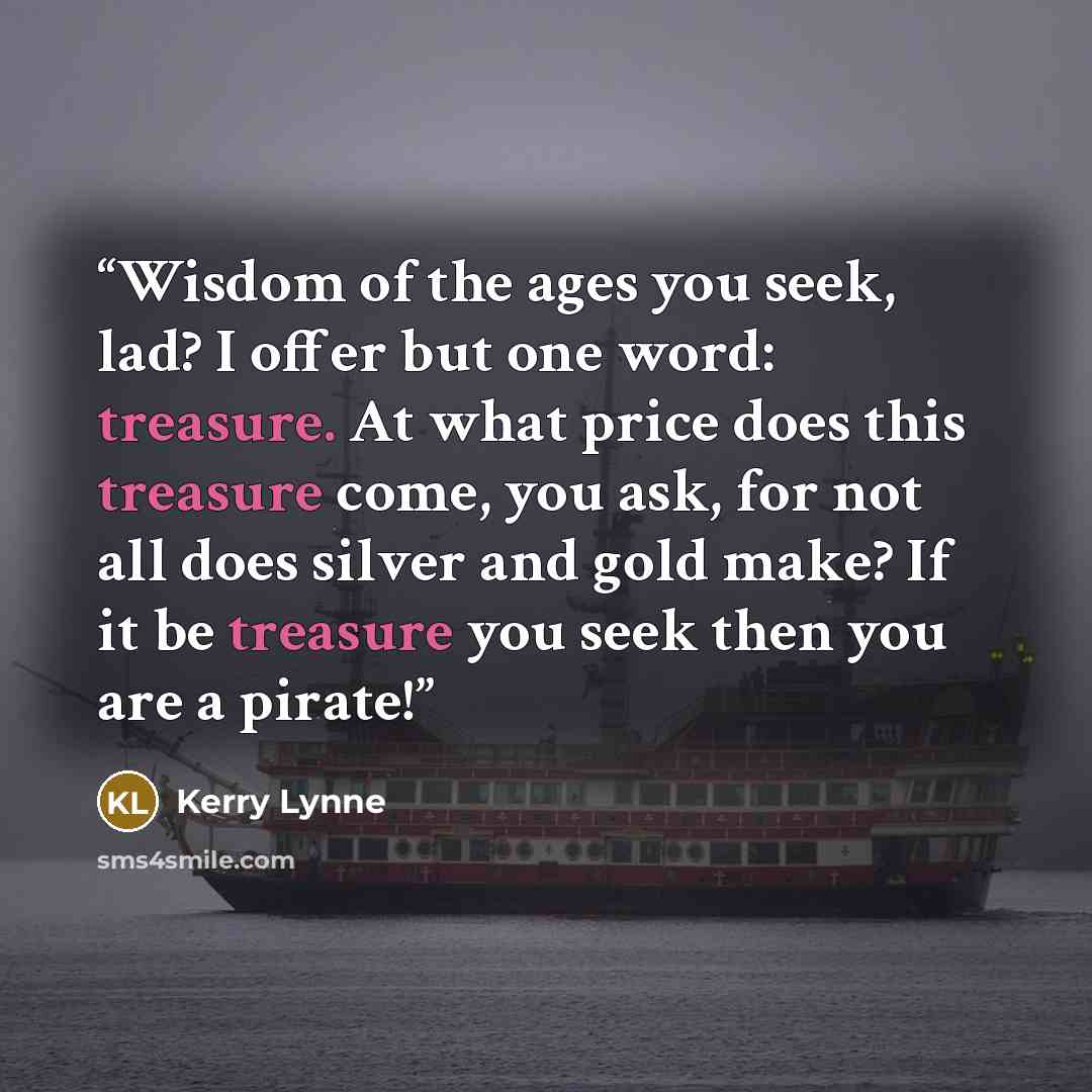 “Wisdom of the ages you seek, lad? I offer but one word: treasure. At what price does this treasure come, you ask, for not all does silver and gold make? If it be treasure you seek then you are a pirate!” quote by Kerry Lynne