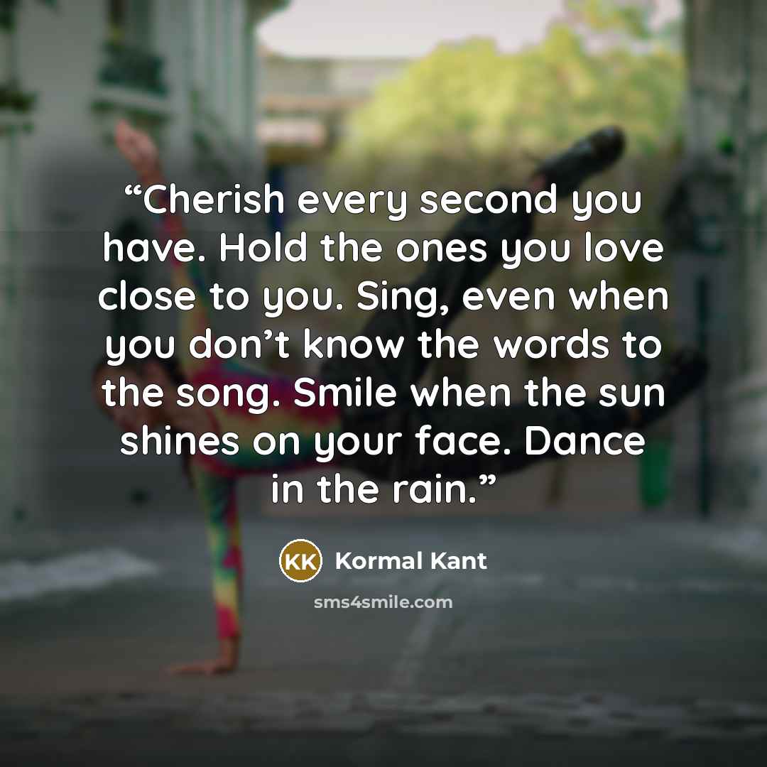 “Cherish every second you have. Hold the ones you love close to you. Sing, even when you don’t know the words to the song. Smile when the sun shines on your face. Dance in the rain.” quote by Kormal Kant