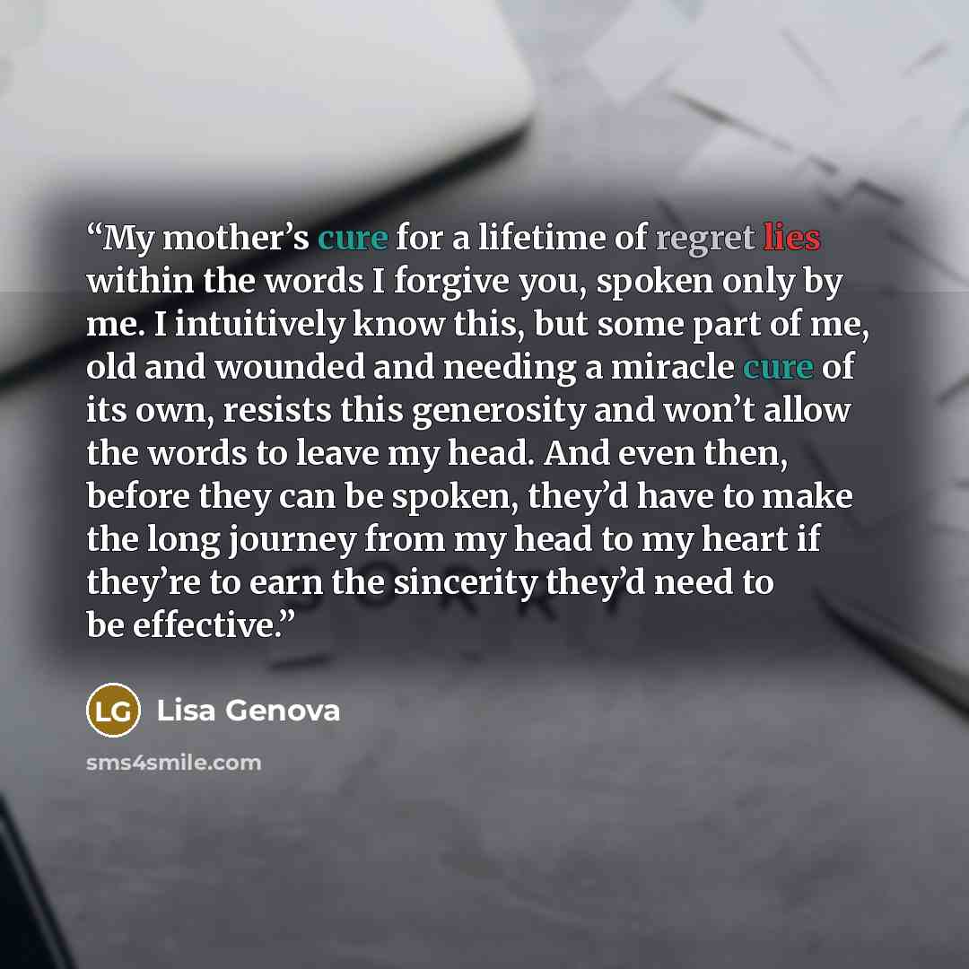 “My mother’s cure for a lifetime of regret lies within the words I forgive you, spoken only by me. I intuitively know this, but some part of me, old and wounded and needing a miracle cure of its own, resists this generosity and won’t allow the words to leave my head. And even then, before they can…” quote by Lisa Genova