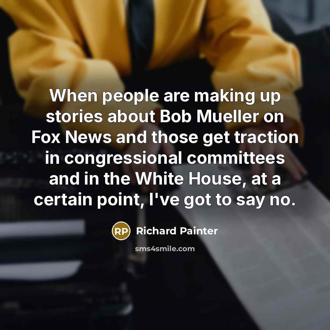 “When people are making up stories about Bob Mueller on Fox News and those get traction in congressional committees and in the White House, at a certain point, I've got to say no.” quote by Richard Painter