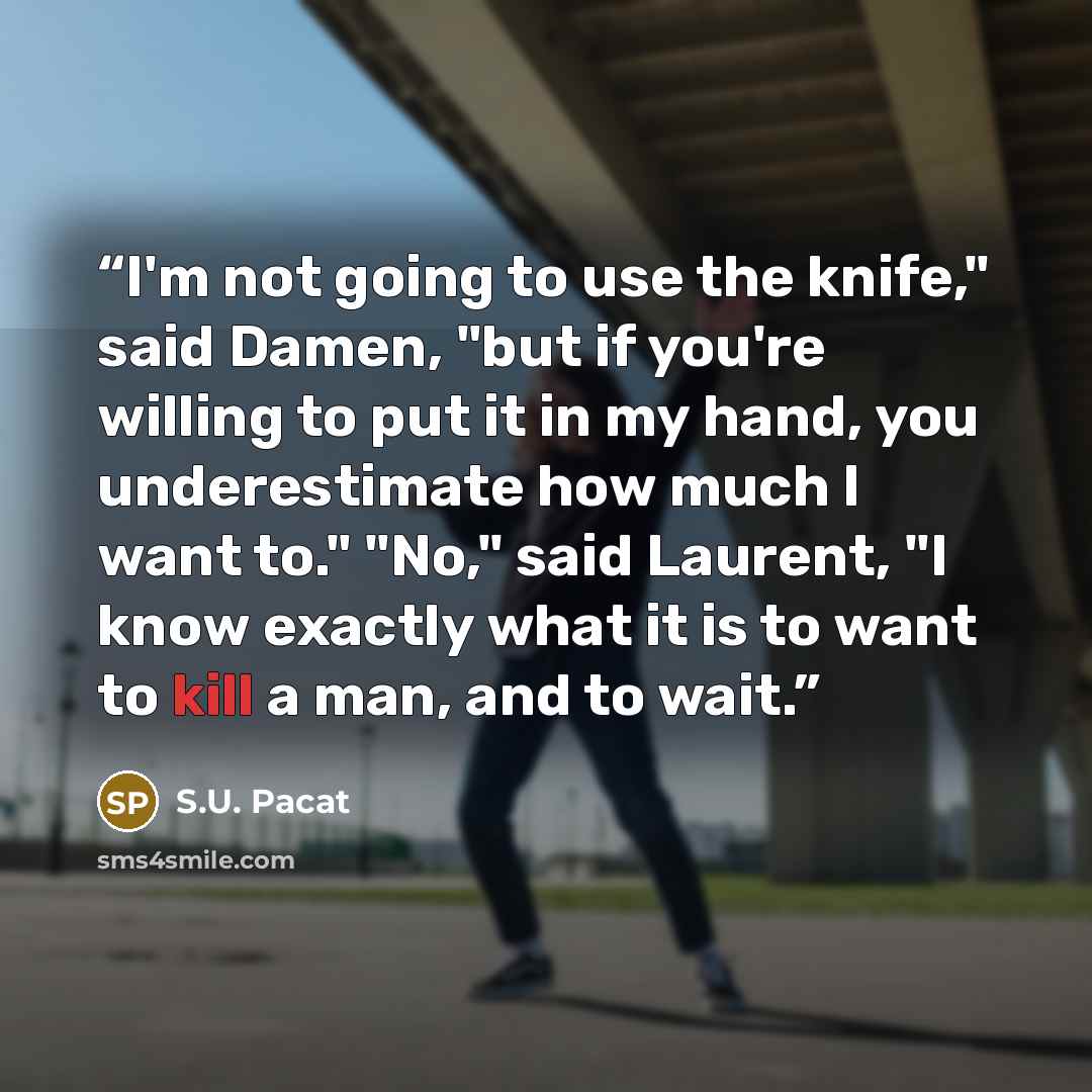 “I'm not going to use the knife," said Damen, "but if you're willing to put it in my hand, you underestimate how much I want to." "No," said Laurent, "I know exactly what it is to want to kill a man, and to wait.” quote by S.U. Pacat