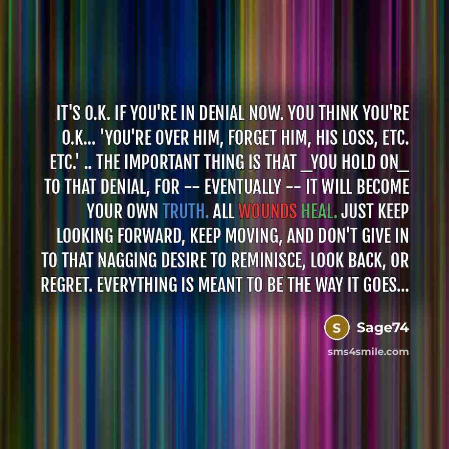 “It's o.k. if you're in denial now. You think you're o.k... 'you're over him, forget him, his loss, etc. etc.' .. the important thing is that _you HOLD ON_ to that denial, for -- eventually -- it will become your own truth. ALL wounds heal. Just keep looking forward, keep moving, and don't give in…” quote by Sage74