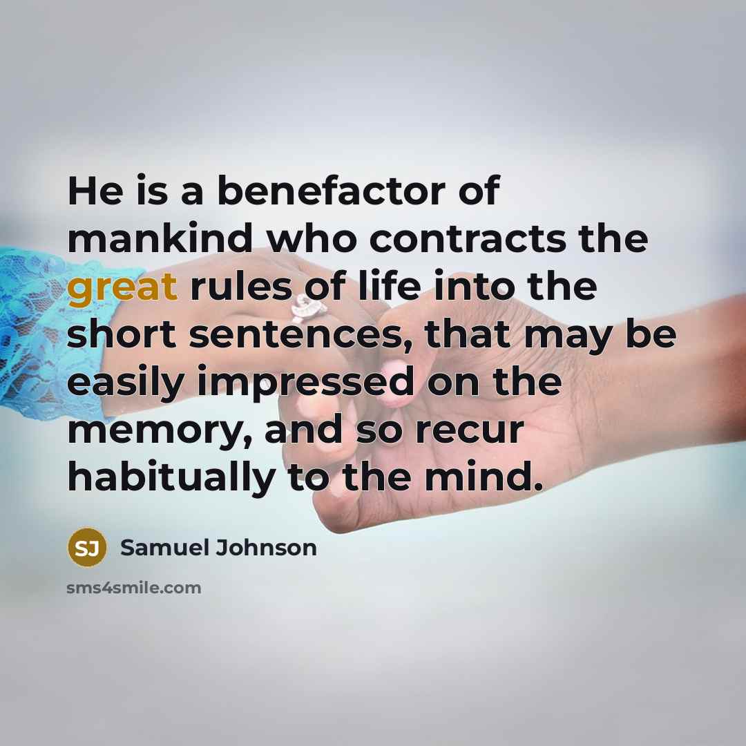 “He is a benefactor of mankind who contracts the great rules of life into the short sentences, that may be easily impressed on the memory, and so recur habitually to the mind.” quote by Samuel Johnson