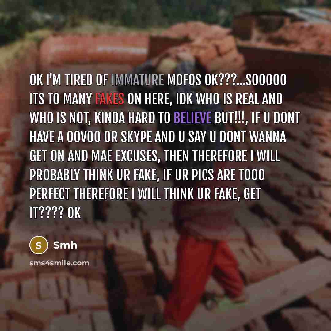 “OK I'm tired of immature mofos ok???...sooooo its to many fakes on here, idk who is real and who is not, kinda hard to believe BUT!!!, if u dont have a Oovoo or skype and u say u dont wanna get on and mae excuses, then therefore I will probably think ur fake, if ur pics are tooo perfect therefore…” quote by Smh