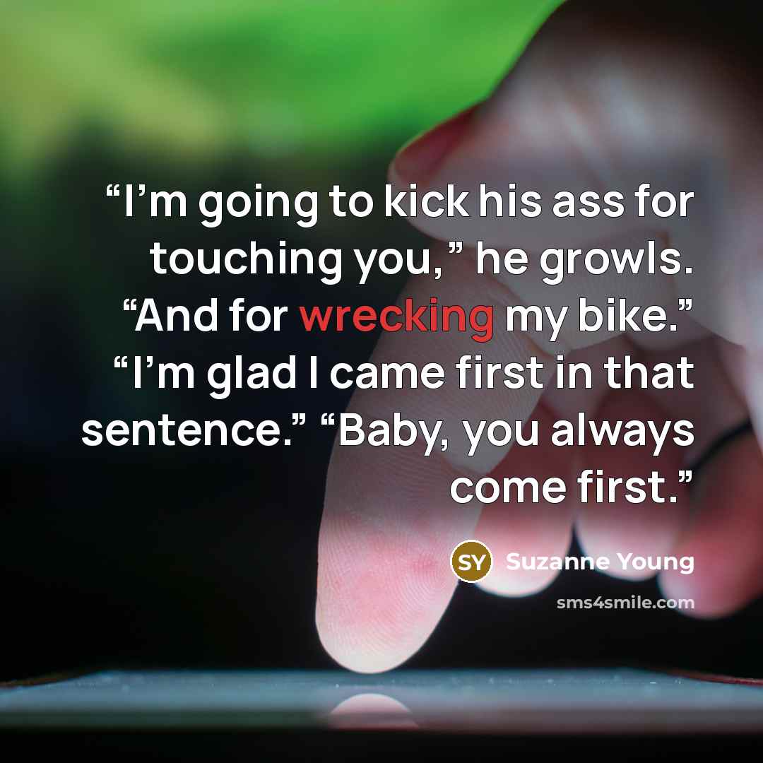 “I’m going to kick his ass for touching you,” he growls. “And for wrecking my bike.” “I’m glad I came first in that sentence.” “Baby, you always come first.” quote by Suzanne Young