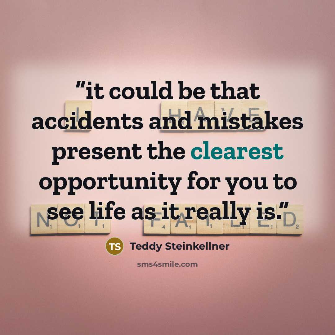 “it could be that accidents and mistakes present the clearest opportunity for you to see life as it really is.” quote by Teddy Steinkellner
