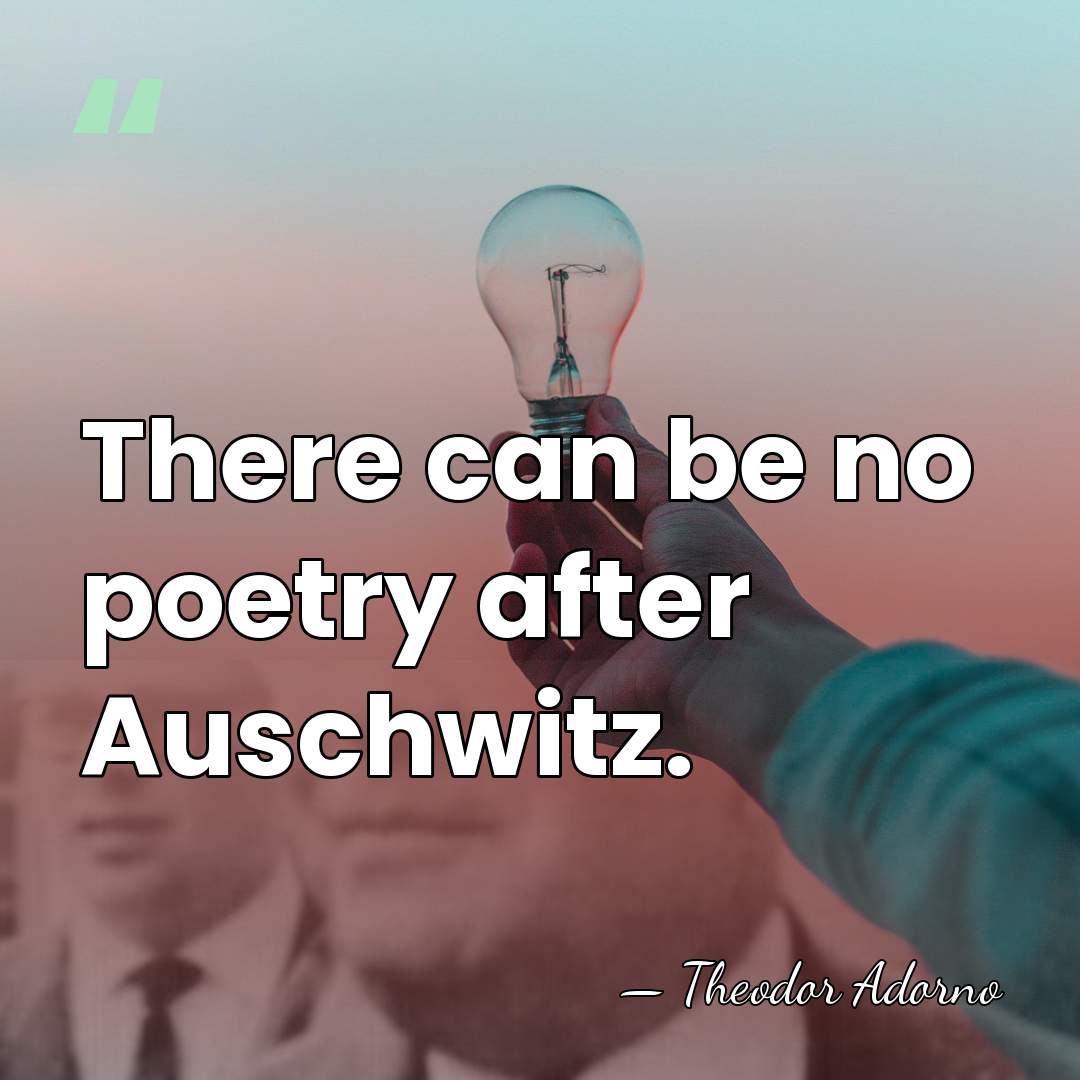 There can be no poetry after Auschwitz. - Theodor Adorno