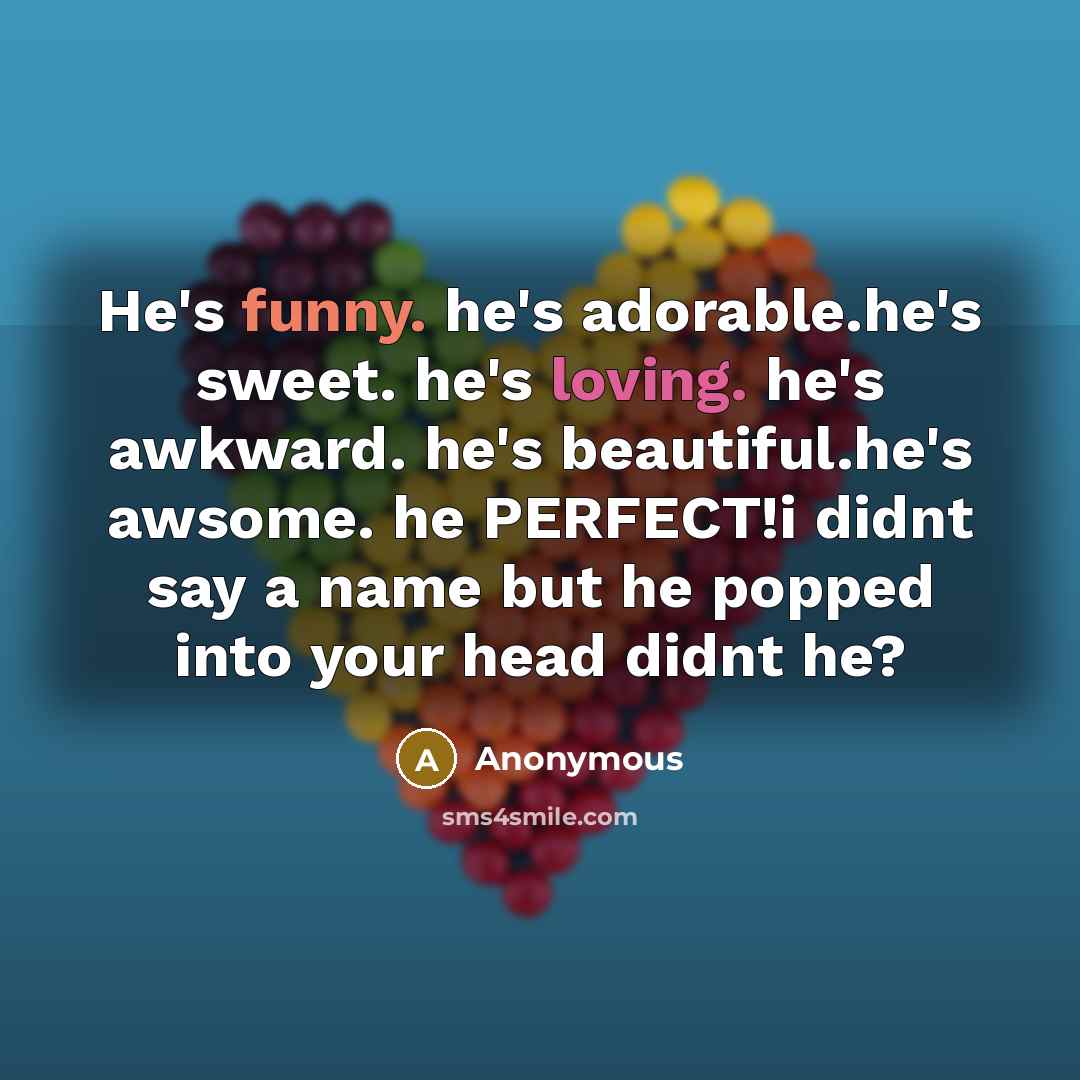 “He's funny. he's adorable.he's sweet. he's loving. he's awkward. he's beautiful.he's awsome. he PERFECT!i didnt say a name but he popped into your head didnt he?” quote by Anonymous