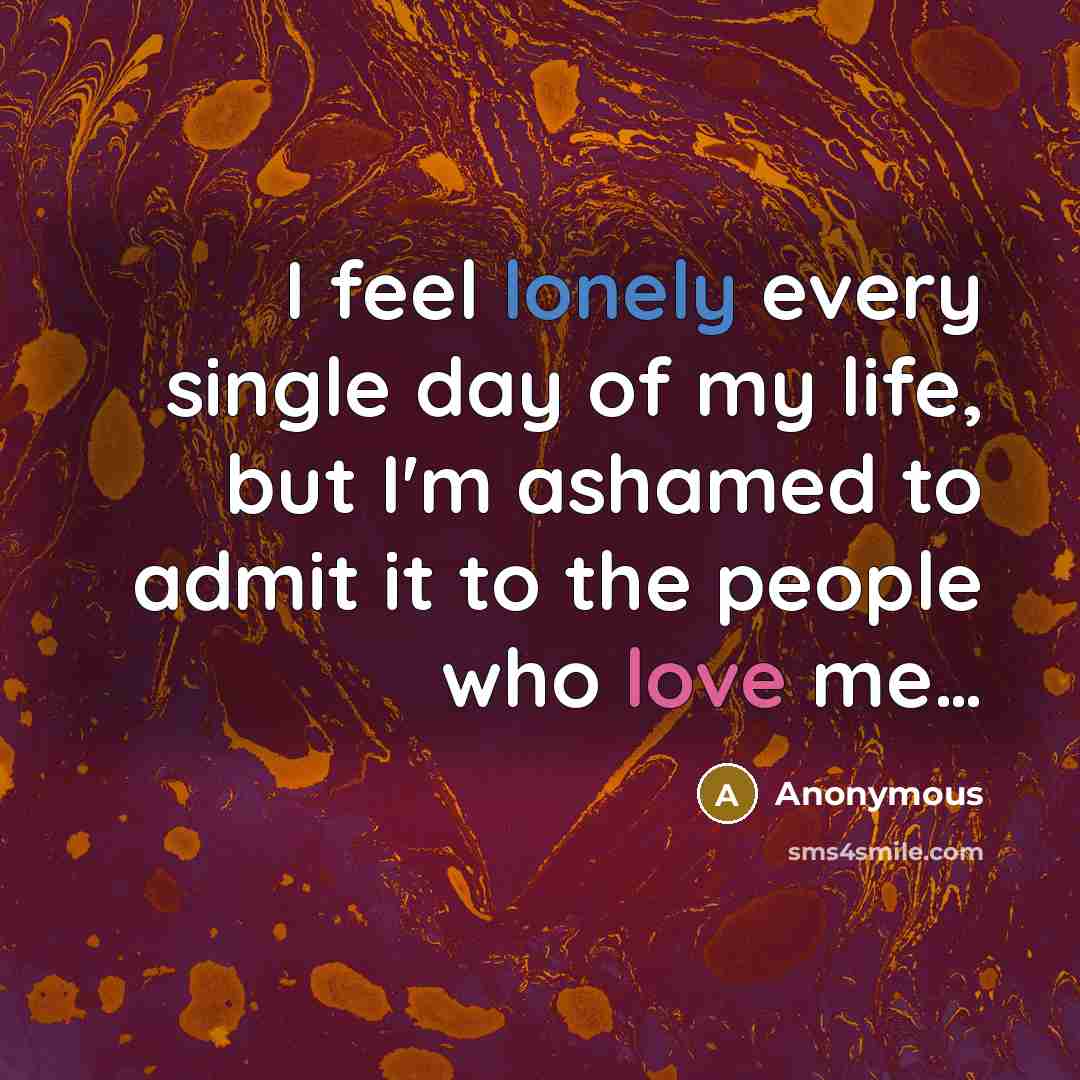 “I feel lonely every single day of my life, but I'm ashamed to admit it to the people who love me…” quote by Anonymous