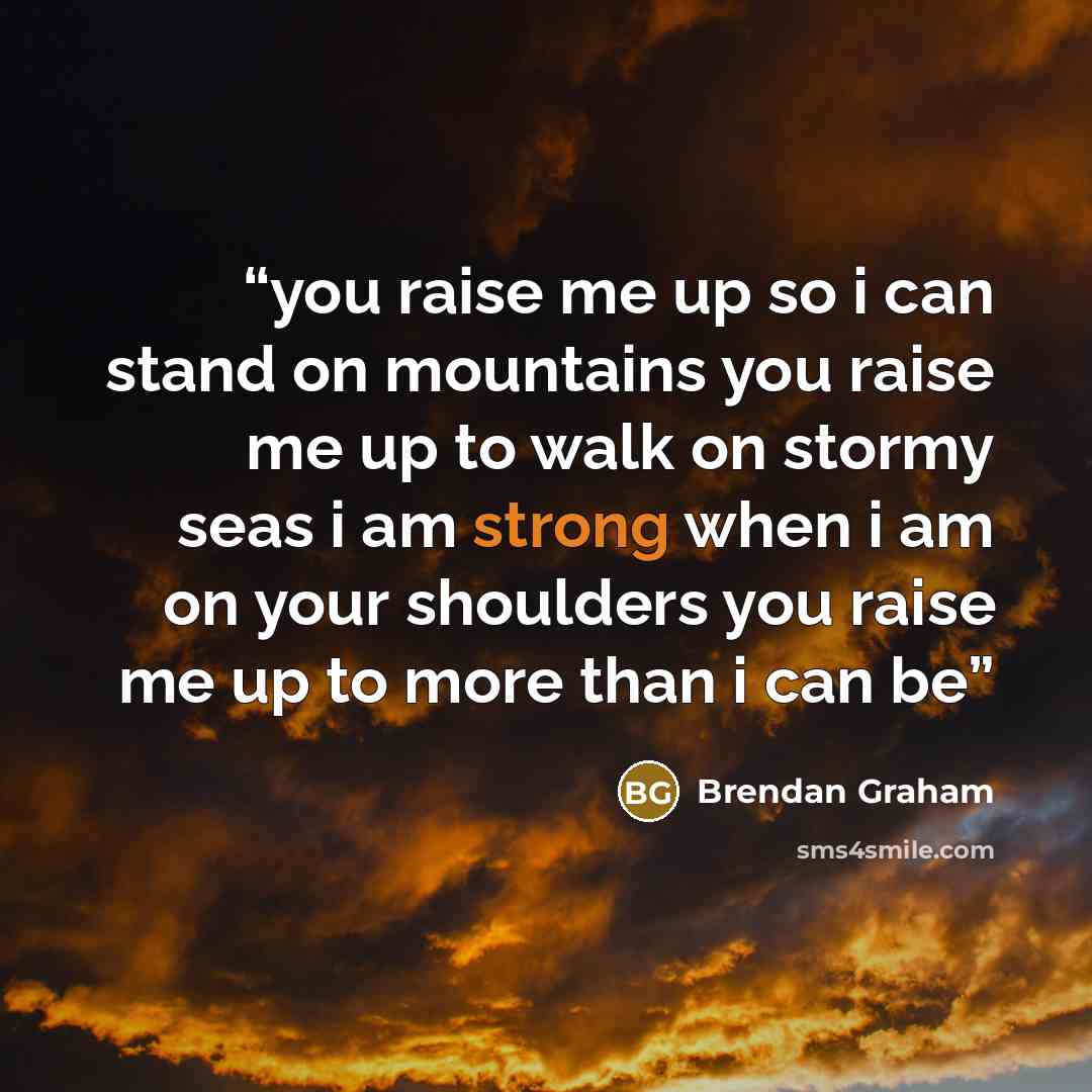 “you raise me up so i can stand on mountains you raise me up to walk on stormy seas i am strong when i am on your shoulders you raise me up to more than i can be” quote by Brendan Graham