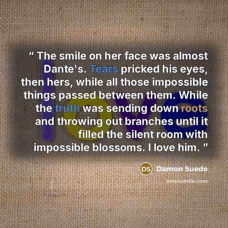 “The smile on her face was almost Dante's. Tears pricked his eyes, then hers, while all those impossible things passed between them. While the truth was sending down roots and throwing out branches until it filled the silent room with impossible blossoms. I love him.” quote by Damon Suede