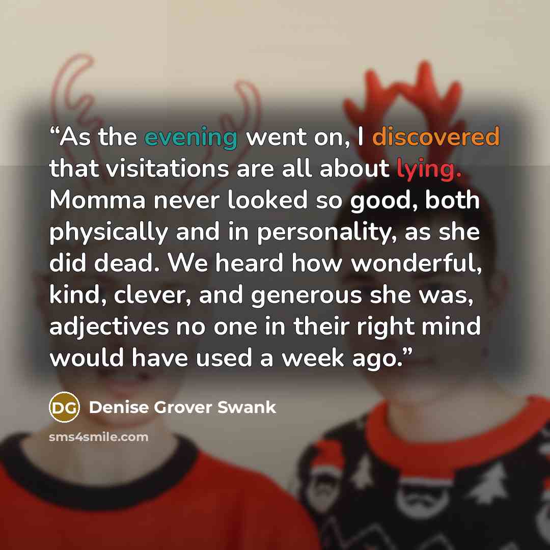 “As the evening went on, I discovered that visitations are all about lying. Momma never looked so good, both physically and in personality, as she did dead. We heard how wonderful, kind, clever, and generous she was, adjectives no one in their right mind would have used a week ago.” quote by Denise Grover Swank