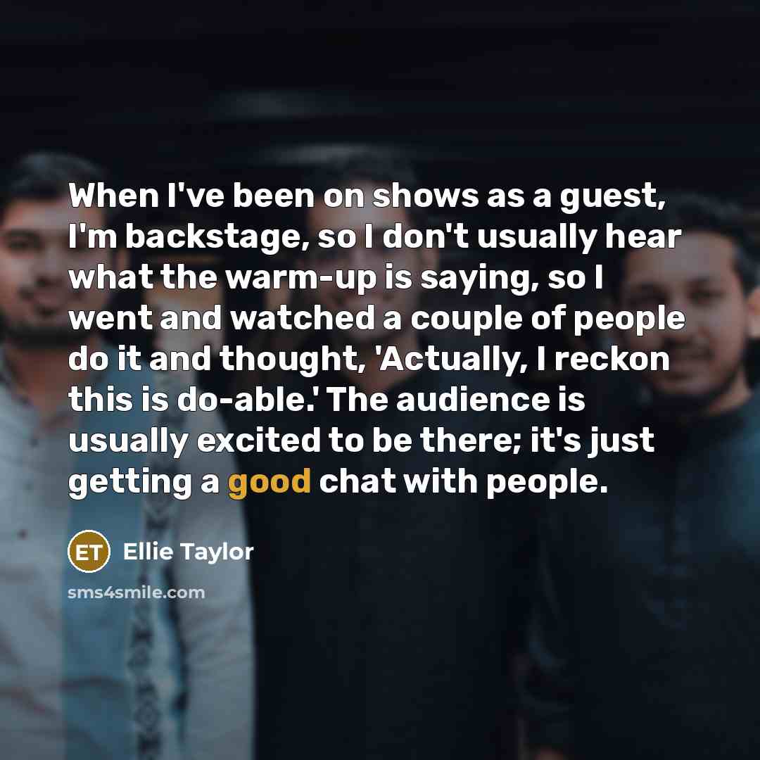 “When I've been on shows as a guest, I'm backstage, so I don't usually hear what the warm-up is saying, so I went and watched a couple of people do it and thought, 'Actually, I reckon this is do-able.' The audience is usually excited to be there; it's just getting a good chat with people.” quote by Ellie Taylor