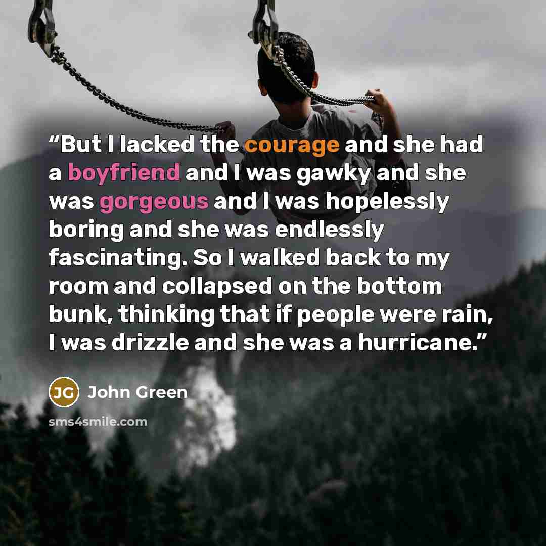 “But I lacked the courage and she had a boyfriend and I was gawky and she was gorgeous and I was hopelessly boring and she was endlessly fascinating. So I walked back to my room and collapsed on the bottom bunk, thinking that if people were rain, I was drizzle and she was a hurricane.” quote by John Green