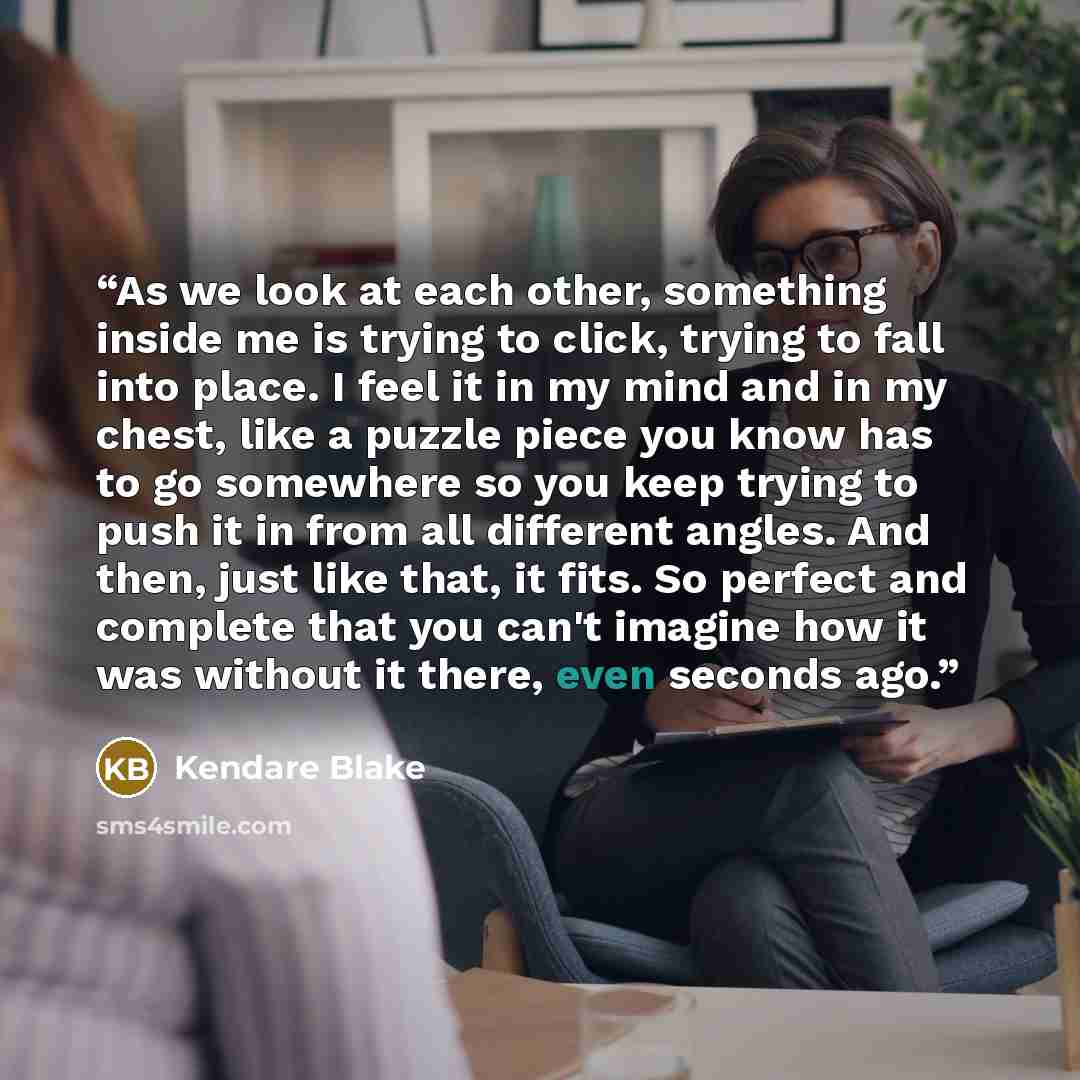 “As we look at each other, something inside me is trying to click, trying to fall into place. I feel it in my mind and in my chest, like a puzzle piece you know has to go somewhere so you keep trying to push it in from all different angles. And then, just like that, it fits. So perfect and complete…” quote by Kendare Blake