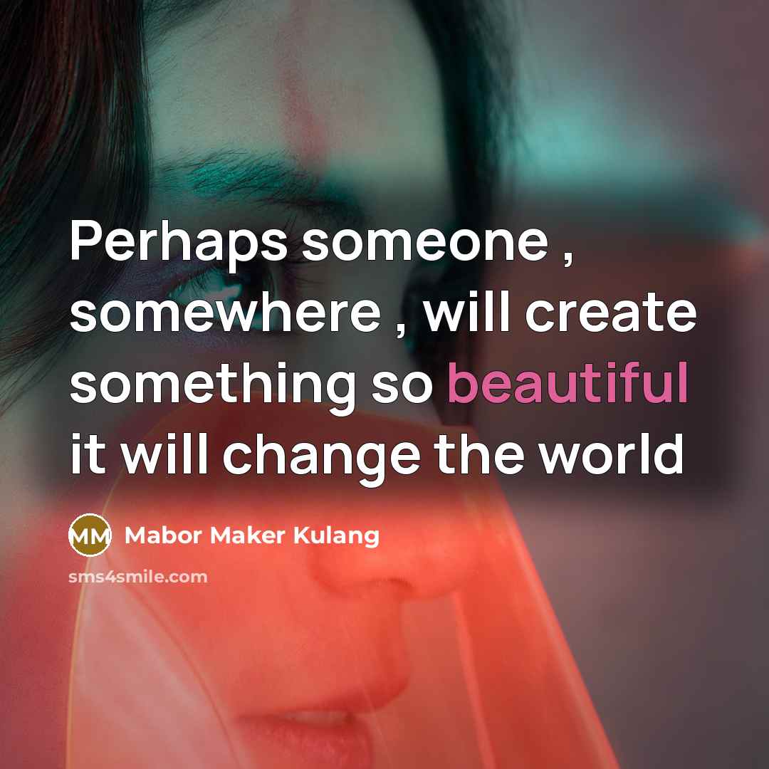 “Perhaps someone , somewhere , will create something so beautiful it will change the world” quote by Mabor Maker Kulang