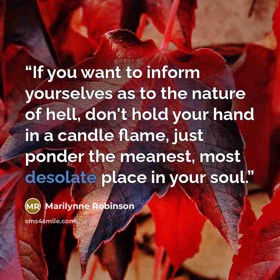 “If you want to inform yourselves as to the nature of hell, don't hold your hand in a candle flame, just ponder the meanest, most desolate place in your soul.” quote by Marilynne Robinson