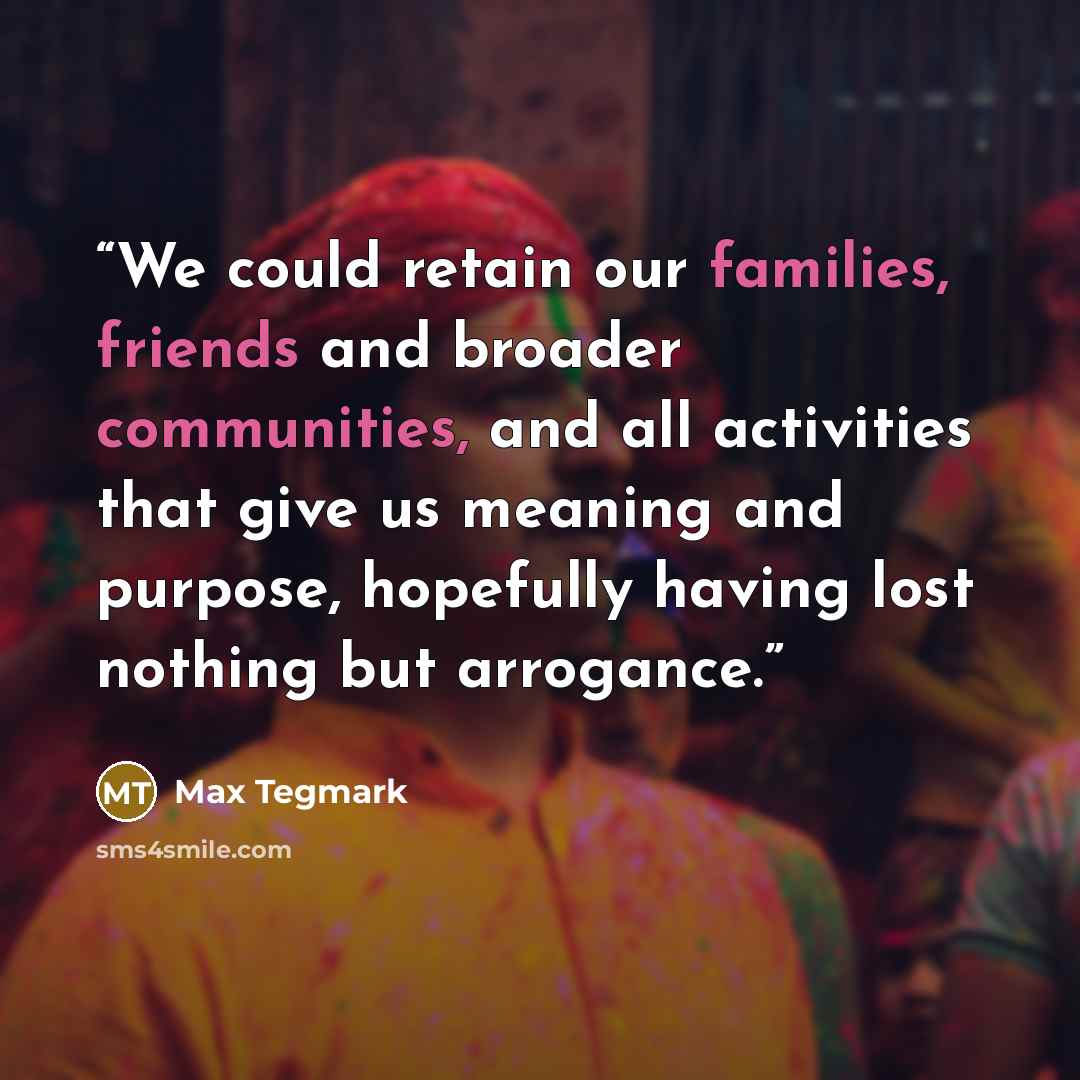 “We could retain our families, friends and broader communities, and all activities that give us meaning and purpose, hopefully having lost nothing but arrogance.” quote by Max Tegmark