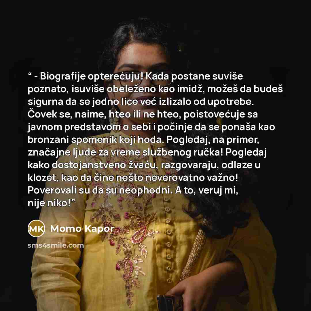“- Biografije opterećuju! Kada postane suviše poznato, isuviše obeleženo kao imidž, možeš da budeš sigurna da se jedno lice već izlizalo od upotrebe. Čovek se, naime, hteo ili ne hteo, poistovećuje sa javnom predstavom o sebi i počinje da se ponaša kao bronzani spomenik koji hoda. Pogledaj, na…” quote by Momo Kapor