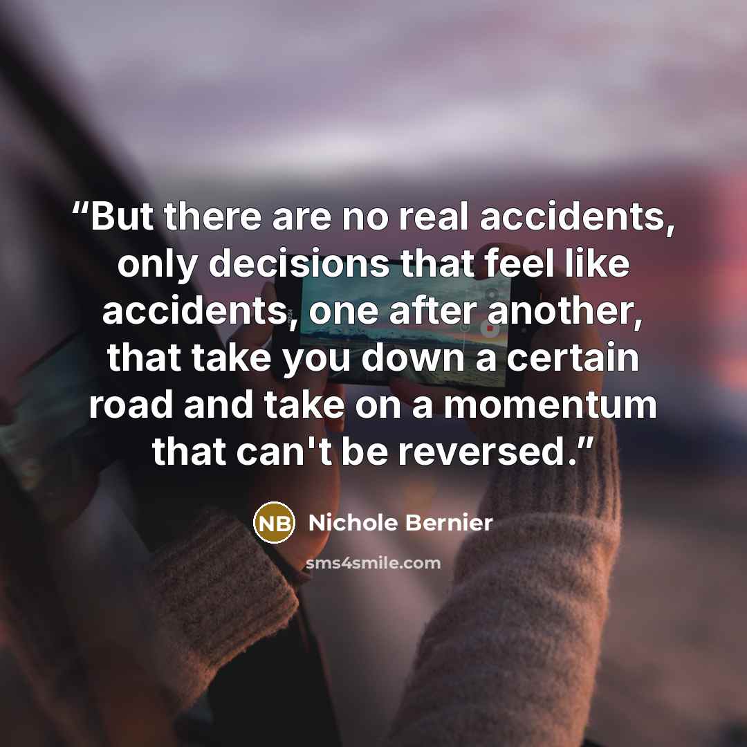 “But there are no real accidents, only decisions that feel like accidents, one after another, that take you down a certain road and take on a momentum that can't be reversed.” quote by Nichole Bernier