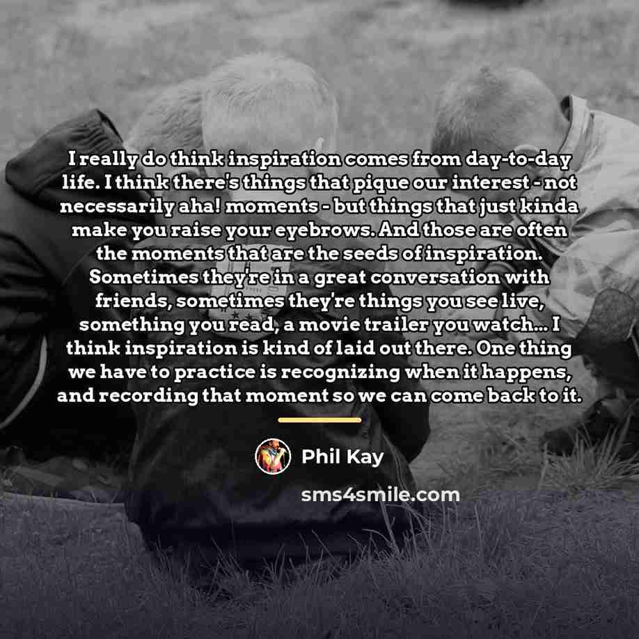 “I really do think inspiration comes from day-to-day life. I…” quote by Phil Kay