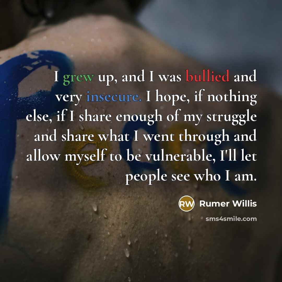 “I grew up, and I was bullied and very insecure. I hope, if nothing else, if I share enough of my struggle and share what I went through and allow myself to be vulnerable, I'll let people see who I am.” quote by Rumer Willis