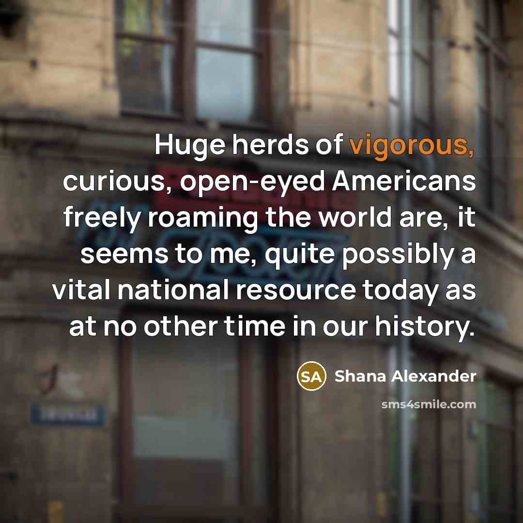 “Huge herds of vigorous, curious, open-eyed Americans freely roaming the world are, it seems to me, quite possibly a vital national resource today as at no other time in our history.” quote by Shana Alexander