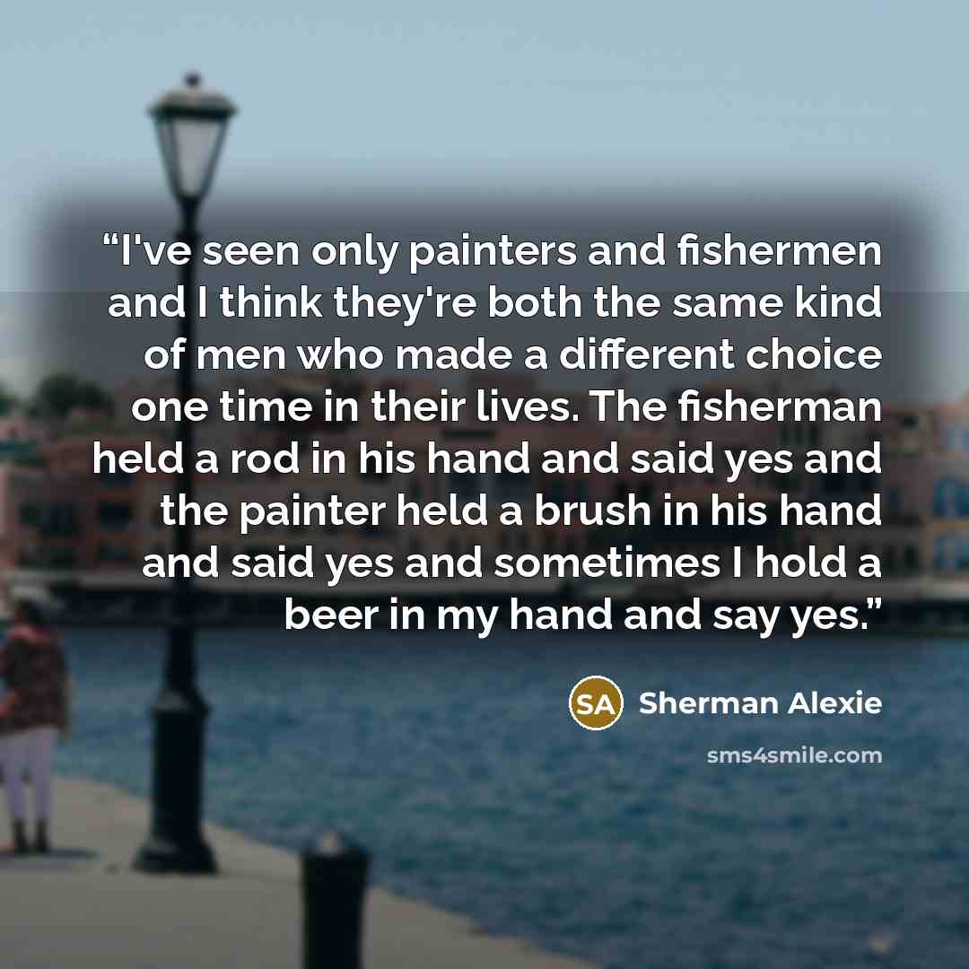 “I've seen only painters and fishermen and I think they're both the same kind of men who made a different choice one time in their lives. The fisherman held a rod in his hand and said yes and the painter held a brush in his hand and said yes and sometimes I hold a beer in my hand and say yes.” quote by Sherman Alexie