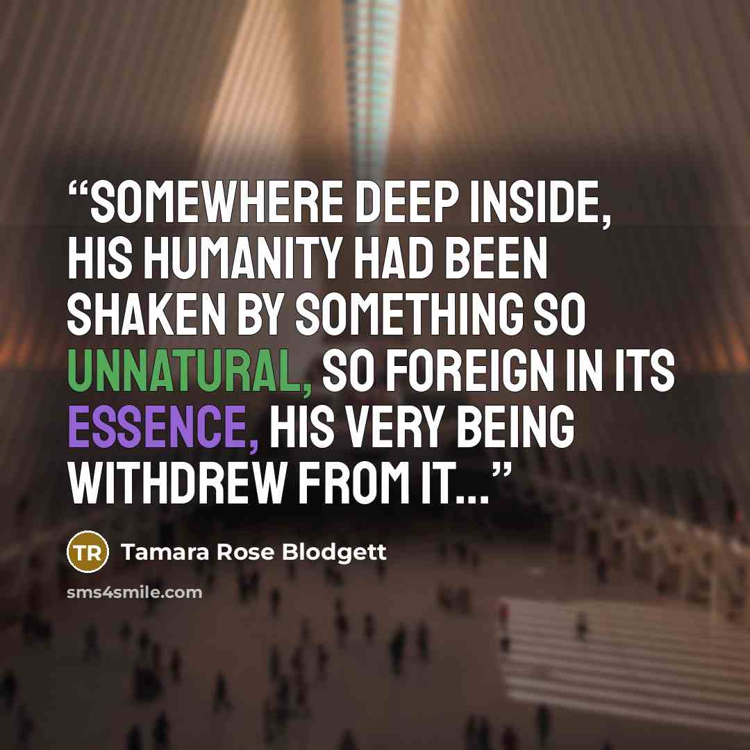 “Somewhere deep inside, his humanity had been shaken by something so unnatural, so foreign in its essence, his very being withdrew from it...” quote by Tamara Rose Blodgett