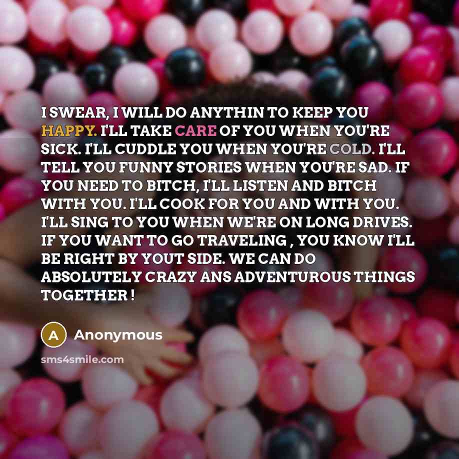 “I SWEAR, I WILL DO ANYTHIN TO KEEP YOU HAPPY. I'LL TAKE CARE OF YOU WHEN YOU'RE SICK. I'LL CUDDLE YOU WHEN YOU'RE COLD. I'LL TELL YOU FUNNY STORIES WHEN YOU'RE SAD. IF YOU NEED TO BITCH, I'LL LISTEN AND BITCH WITH YOU. I'LL COOK FOR YOU AND WITH YOU. I'LL SING TO YOU WHEN WE'RE ON LONG DRIVES. IF…” quote by Anonymous