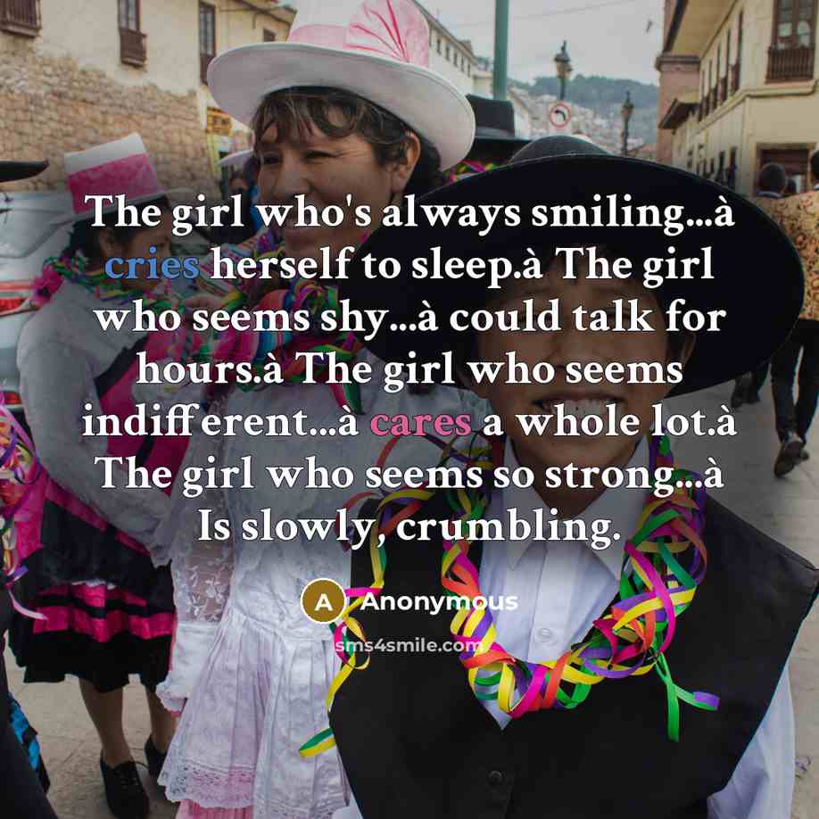 “The girl who's always smiling...à cries herself to sleep.à The girl who seems shy...à could talk for hours.à The girl who seems indifferent...à cares a whole lot.à The girl who seems so strong...à Is slowly, crumbling.” quote by Anonymous