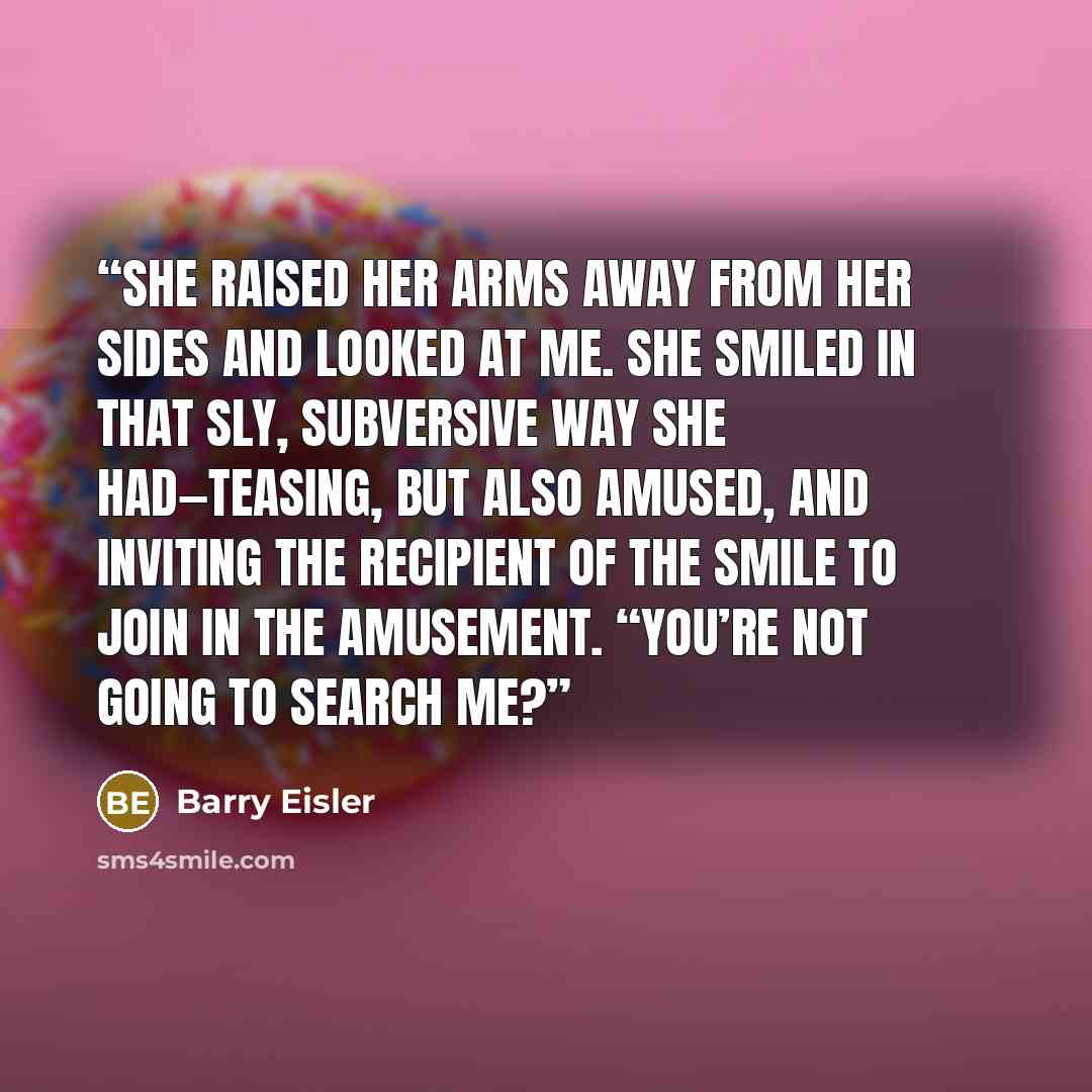 “She raised her arms away from her sides and looked at me. She smiled in that sly, subversive way she had—teasing, but also amused, and inviting the recipient of the smile to join in the amusement. “You’re not going to search me?” quote by Barry Eisler