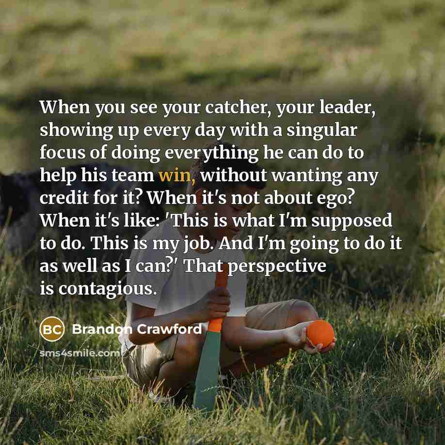 “When you see your catcher, your leader, showing up every day with a singular focus of doing everything he can do to help his team win, without wanting any credit for it? When it's not about ego? When it's like: 'This is what I'm supposed to do. This is my job. And I'm going to do it as well as I…” quote by Brandon Crawford