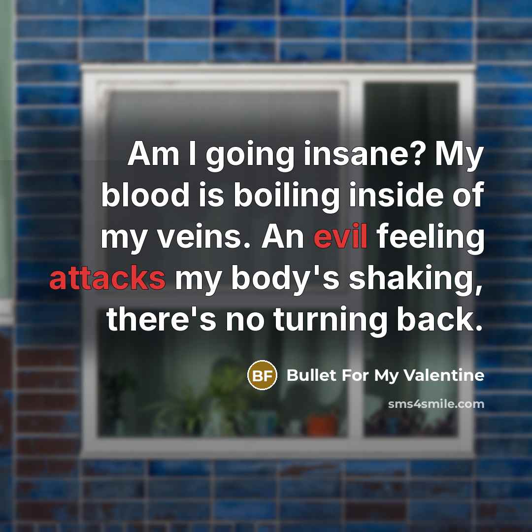 “Am I going insane? My blood is boiling inside of my veins. An evil feeling attacks my body's shaking, there's no turning back.” quote by Bullet For My Valentine