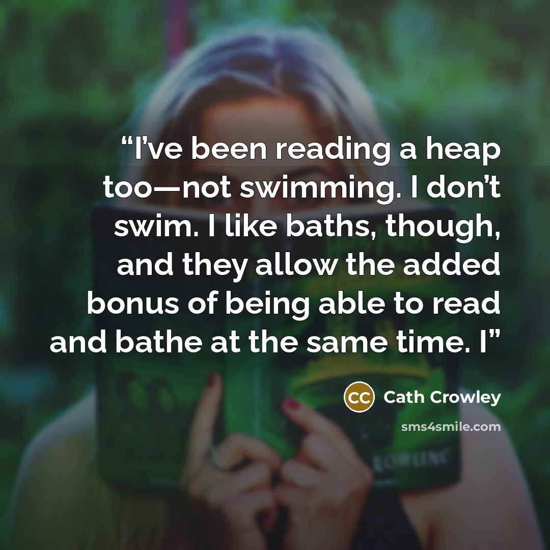 “I’ve been reading a heap too—not swimming. I don’t swim. I like baths, though, and they allow the added bonus of being able to read and bathe at the same time. I” quote by Cath Crowley