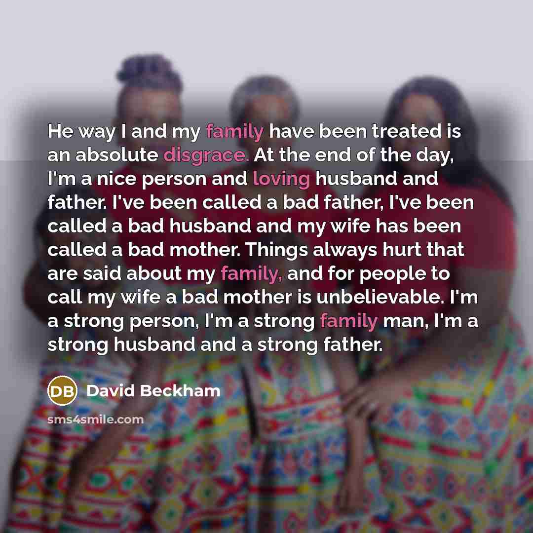 “He way I and my family have been treated is an absolute disgrace. At the end of the day, I'm a nice person and loving husband and father. I've been called a bad father, I've been called a bad husband and my wife has been called a bad mother. Things always hurt that are said about my family, and…” quote by David Beckham
