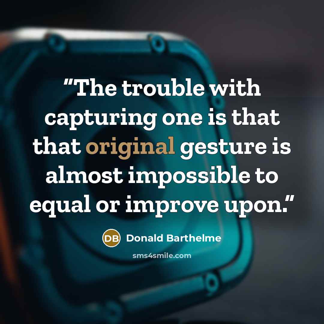 “The trouble with capturing one is that that original gesture is almost impossible to equal or improve upon.” quote by Donald Barthelme