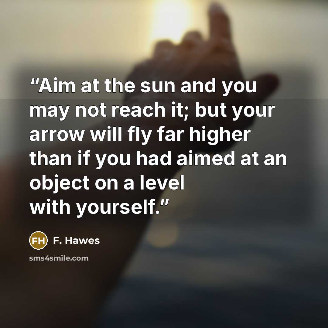 “Aim at the sun and you may not reach it; but your arrow will fly far higher than if you had aimed at an object on a level with yourself.” quote by F. Hawes
