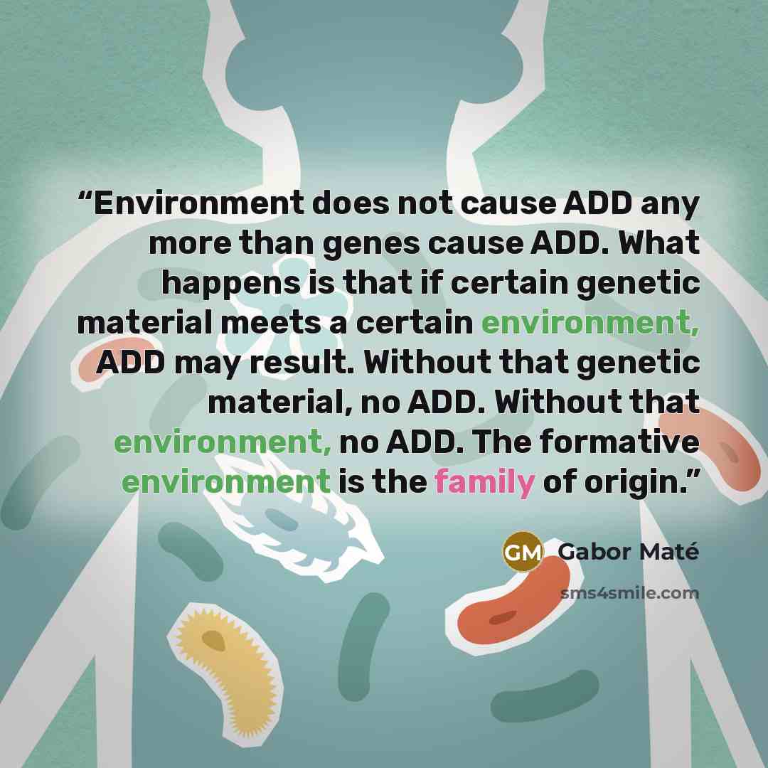 “Environment does not cause ADD any more than genes cause ADD. What happens is that if certain genetic material meets a certain environment, ADD may result. Without that genetic material, no ADD. Without that environment, no ADD. The formative environment is the family of origin.” quote by Gabor Maté