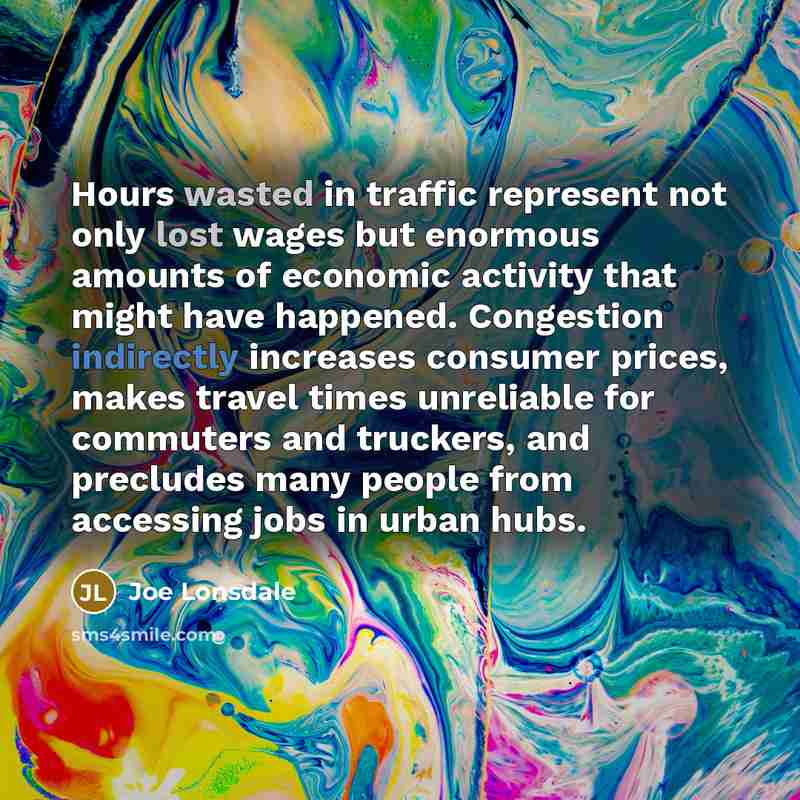 “Hours wasted in traffic represent not only lost wages but enormous amounts of economic activity that might have happened. Congestion indirectly increases consumer prices, makes travel times unreliable for commuters and truckers, and precludes many people from accessing jobs in urban hubs.” quote by Joe Lonsdale