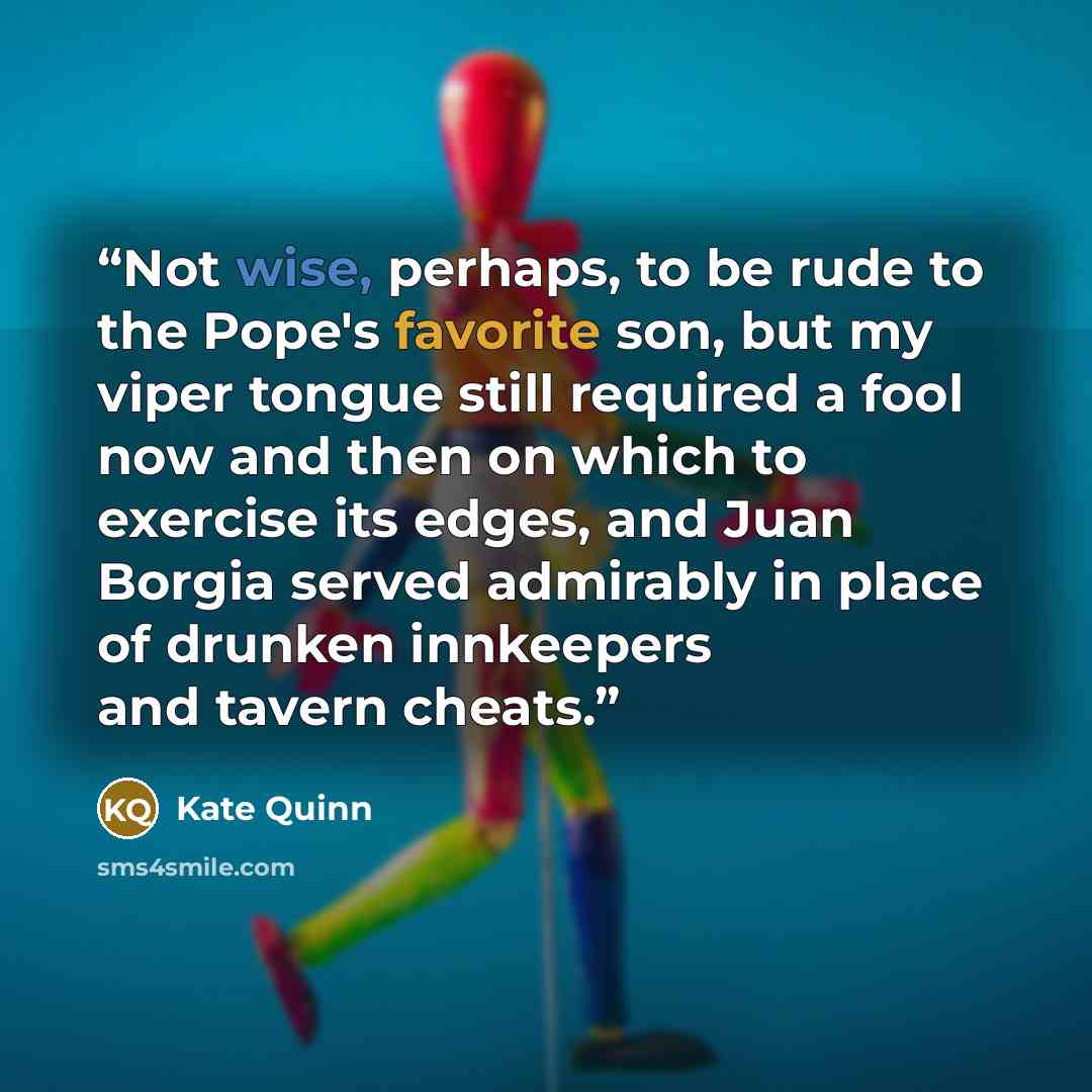 “Not wise, perhaps, to be rude to the Pope's favorite son, but my viper tongue still required a fool now and then on which to exercise its edges, and Juan Borgia served admirably in place of drunken innkeepers and tavern cheats.” quote by Kate Quinn