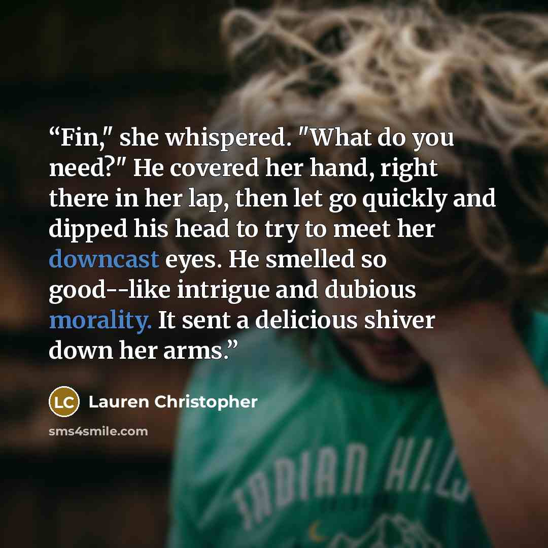 “Fin," she whispered. "What do you need?" He covered her hand, right there in her lap, then let go quickly and dipped his head to try to meet her downcast eyes. He smelled so good--like intrigue and dubious morality. It sent a delicious shiver down her arms.” quote by Lauren Christopher